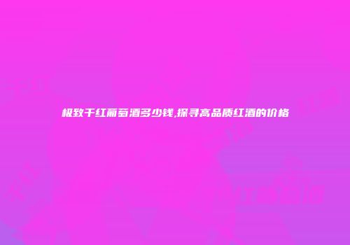 极致干红葡萄酒多少钱,探寻高品质红酒的价格