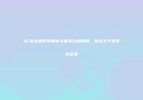5L茅台酒价格解析与相关白酒规格、茅台王子酒系列全览