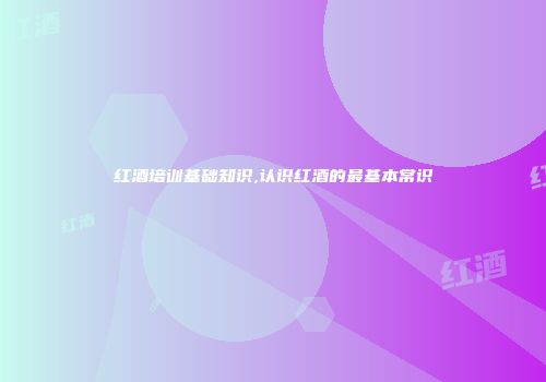 红酒培训基础知识,认识红酒的最基本常识