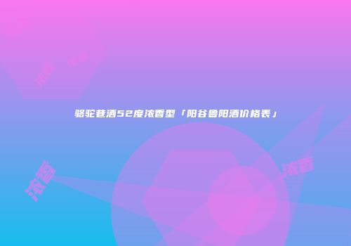 骆驼巷酒52度浓香型「阳谷鲁阳酒价格表」