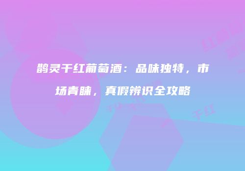 鹊灵干红葡萄酒：品味独特，市场青睐，真假辨识全攻略