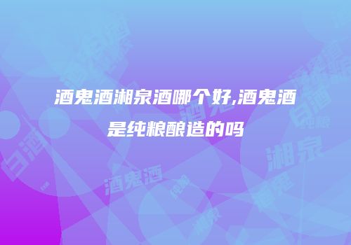 酒鬼酒湘泉酒哪个好,酒鬼酒是纯粮酿造的吗