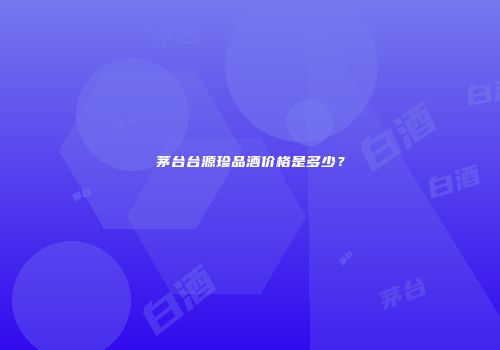 茅台台源珍品酒价格是多少？