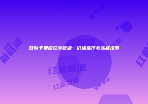 智利卡曼尼红葡萄酒：价格选择与品鉴指南