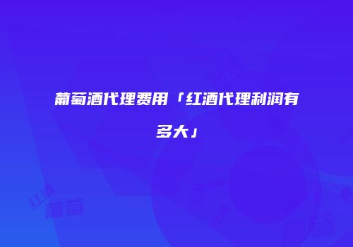葡萄酒代理费用「红酒代理利润有多大」