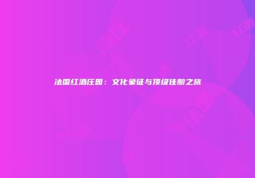 法国红酒庄园：文化象征与顶级佳酿之旅