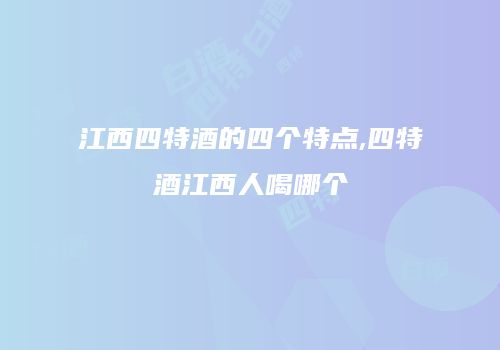 江西四特酒的四个特点,四特酒江西人喝哪个