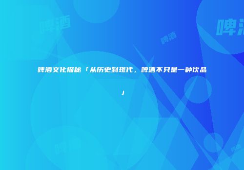 啤酒文化探秘「从历史到现代，啤酒不只是一种饮品」