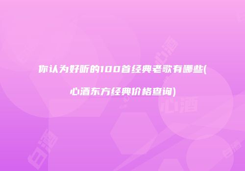 你认为好听的100首经典老歌有哪些(心酒东方经典价格查询)