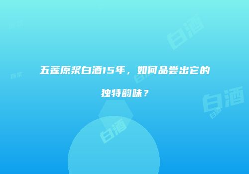 五莲原浆白酒15年，如何品尝出它的独特韵味？