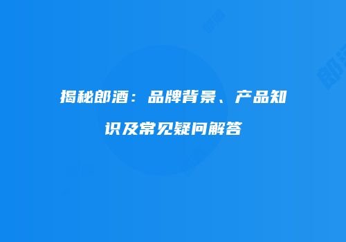 揭秘郎酒：品牌背景、产品知识及常见疑问解答