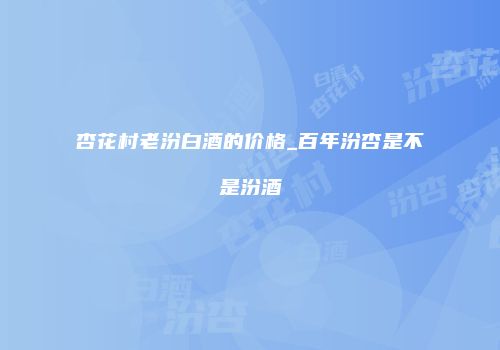 杏花村老汾白酒的价格_百年汾杏是不是汾酒