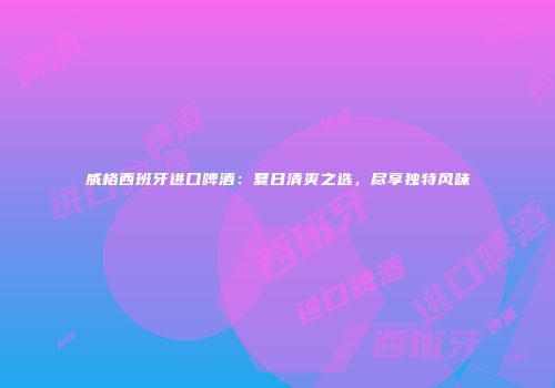 威格西班牙进口啤酒：夏日清爽之选，尽享独特风味