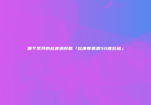 哪个系列的杜康酒好喝「杜康尊贵酒50度价格」