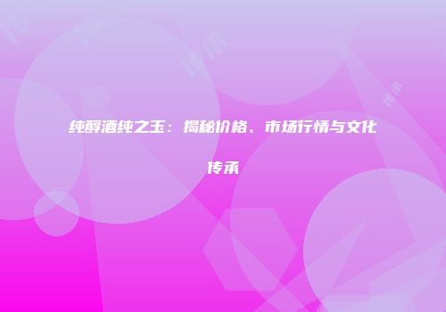纯醇酒纯之玉：揭秘价格、市场行情与文化传承