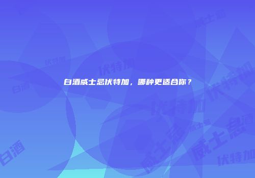 白酒威士忌伏特加，哪种更适合你？