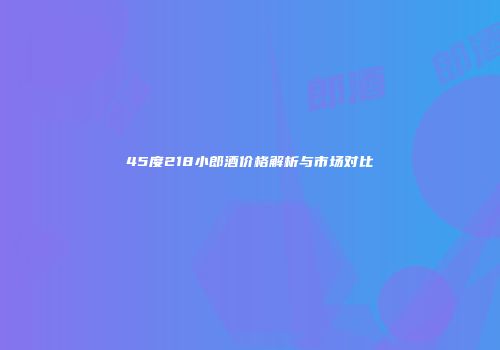 45度218小郎酒价格解析与市场对比