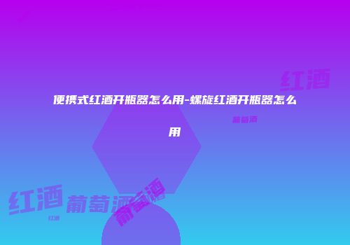 便携式红酒开瓶器怎么用-螺旋红酒开瓶器怎么用