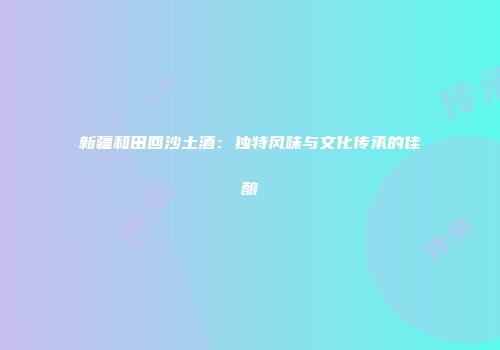 新疆和田回沙土酒：独特风味与文化传承的佳酿