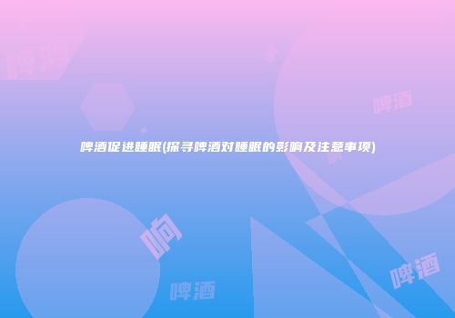 啤酒促进睡眠(探寻啤酒对睡眠的影响及注意事项)