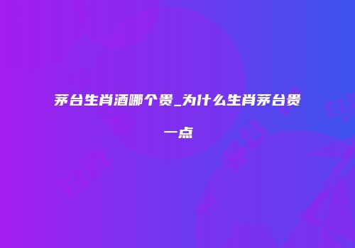 茅台生肖酒哪个贵_为什么生肖茅台贵一点