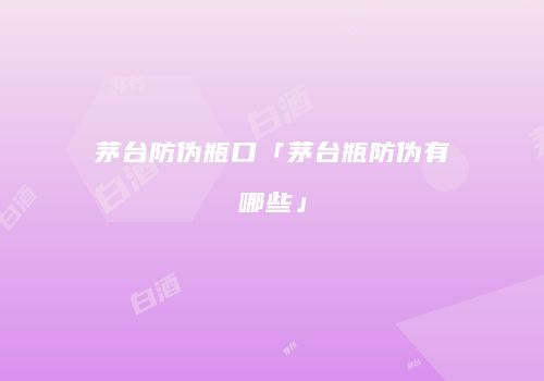 茅台防伪瓶口「茅台瓶防伪有哪些」