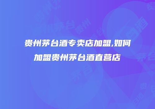 贵州茅台酒专卖店加盟,如何加盟贵州茅台酒直营店