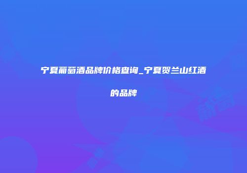 宁夏葡萄酒品牌价格查询_宁夏贺兰山红酒的品牌
