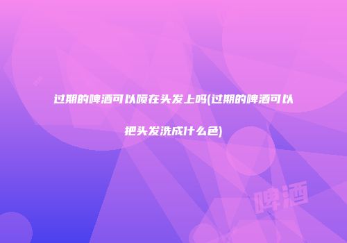过期的啤酒可以喷在头发上吗(过期的啤酒可以把头发洗成什么色)