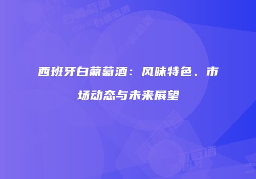 西班牙白葡萄酒：风味特色、市场动态与未来展望