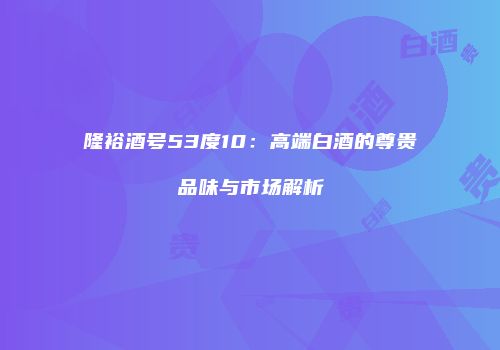 隆裕酒号53度10：高端白酒的尊贵品味与市场解析