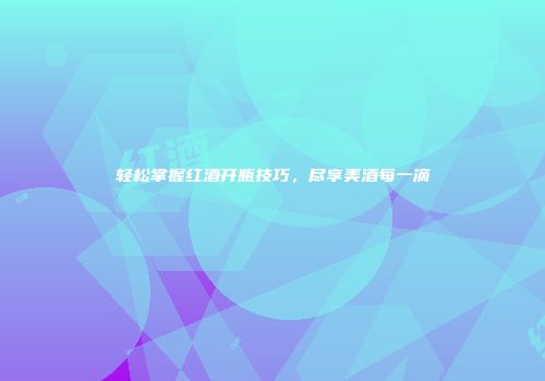 轻松掌握红酒开瓶技巧，尽享美酒每一滴