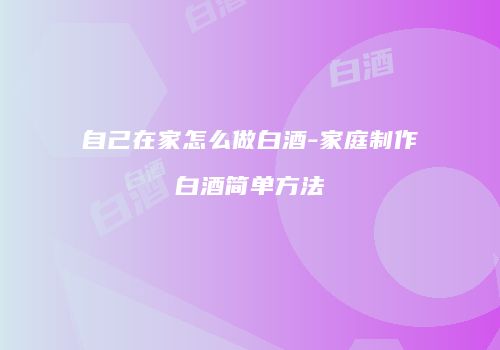 自己在家怎么做白酒-家庭制作白酒简单方法