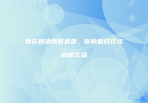 雪花啤酒跟着麦香，你的夏日狂欢必备饮品