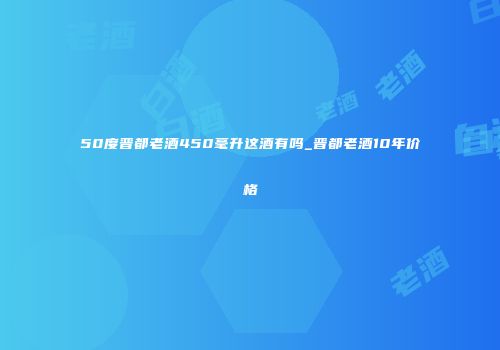 50度晋都老酒450毫升这酒有吗_晋都老酒10年价格