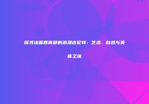 探寻法国西南部的浪漫吉伦特：艺术、自然与美食之旅