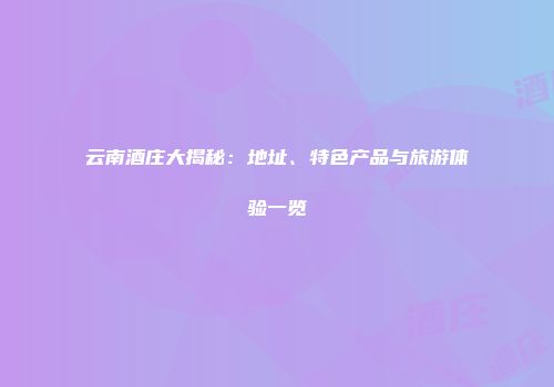 云南酒庄大揭秘：地址、特色产品与旅游体验一览
