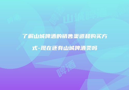 了解山城啤酒的销售渠道和购买方式-现在还有山城啤酒卖吗