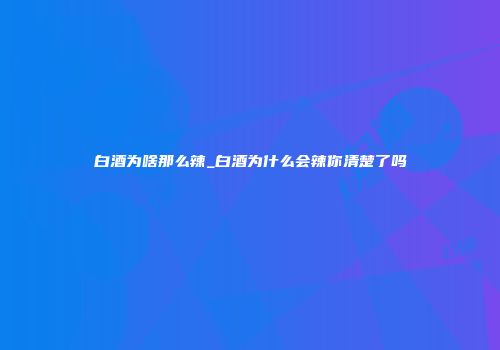 白酒为啥那么辣_白酒为什么会辣你清楚了吗
