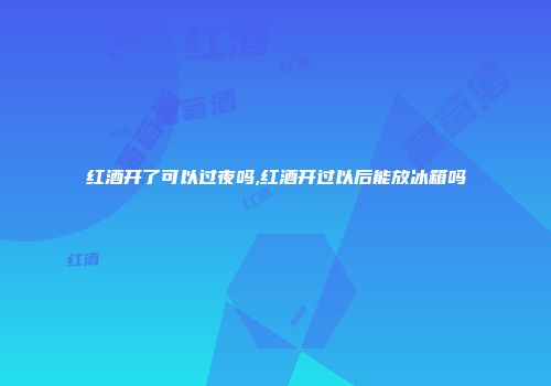 红酒开了可以过夜吗,红酒开过以后能放冰箱吗