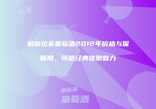 解析拉菲葡萄酒2012年价格与保质期，领略经典佳酿魅力