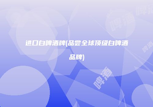 进口白啤酒牌(品尝全球顶级白啤酒品牌)