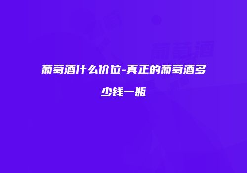葡萄酒什么价位-真正的葡萄酒多少钱一瓶