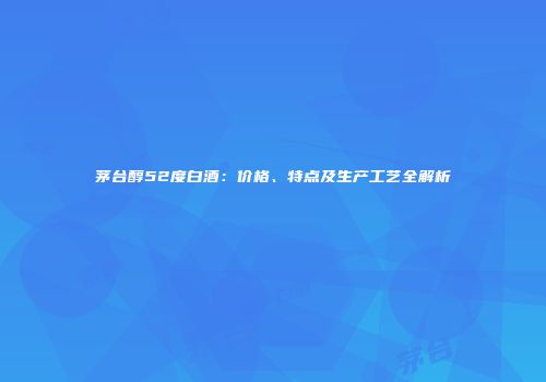 茅台醇52度白酒：价格、特点及生产工艺全解析
