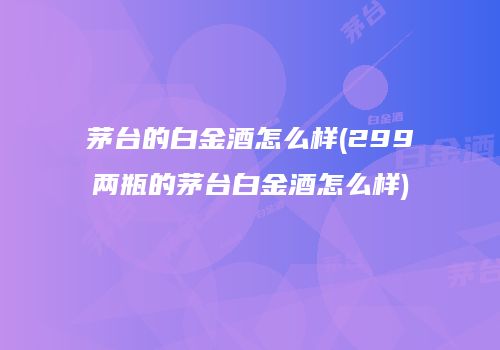 茅台的白金酒怎么样(299两瓶的茅台白金酒怎么样)