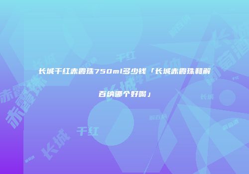 长城干红赤霞珠750ml多少钱「长城赤霞珠和解百纳哪个好喝」