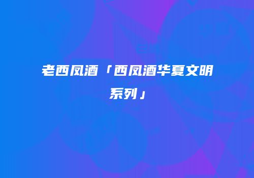 老西凤酒「西凤酒华夏文明系列」