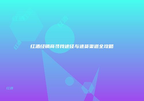 红酒经销商寻找途径与进货渠道全攻略