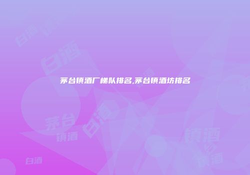 茅台镇酒厂梯队排名,茅台镇酒坊排名