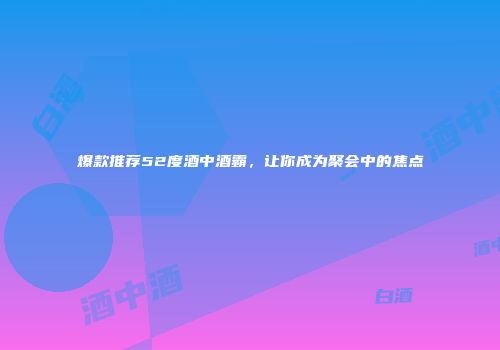 爆款推荐52度酒中酒霸，让你成为聚会中的焦点